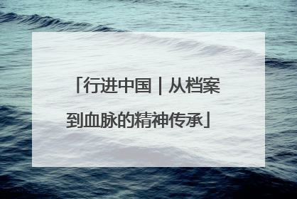 行进中国｜从档案到血脉的精神传承