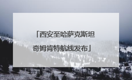 西安至哈萨克斯坦奇姆肯特航线发布