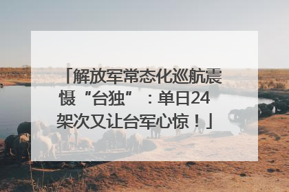 解放军常态化巡航震慑“台独”：单日24架次又让台军心惊！