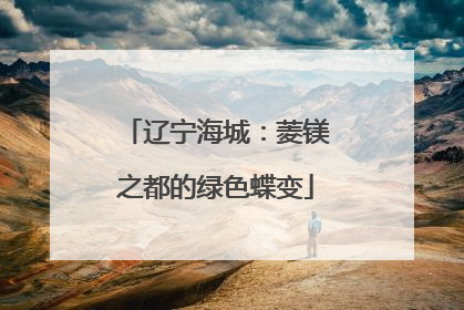 辽宁海城：菱镁之都的绿色蝶变