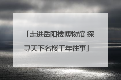 走进岳阳楼博物馆 探寻天下名楼千年往事