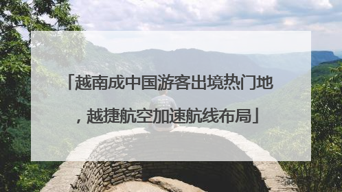 越南成中国游客出境热门地，越捷航空加速航线布局