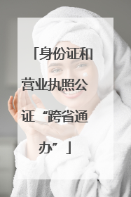 身份证和营业执照公证“跨省通办”