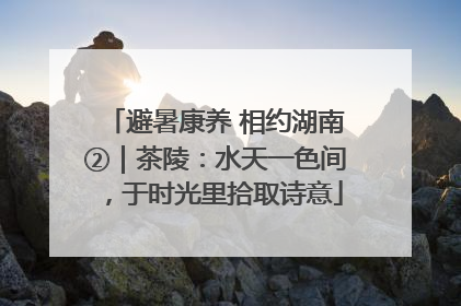 避暑康养 相约湖南②｜茶陵：水天一色间，于时光里拾取诗意