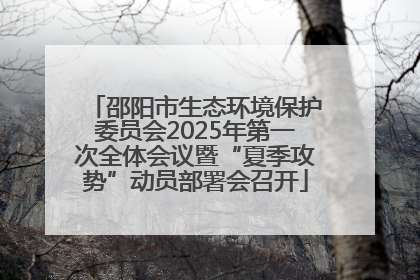 邵阳市生态环境保护委员会2025年第一次全体会议暨“夏季攻势”动员部署会召开