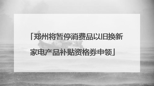郑州将暂停消费品以旧换新家电产品补贴资格券申领