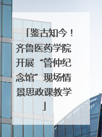鉴古知今！齐鲁医药学院开展“管仲纪念馆”现场情景思政课教学