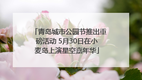 青岛城市公园节推出重磅活动 5月30日在小麦岛上演星空嘉年华