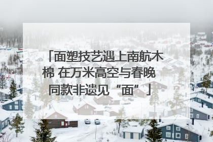面塑技艺遇上南航木棉 在万米高空与春晚同款非遗见“面”