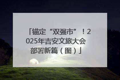 锚定“双强市”！2025年吉安文旅大会部署新篇（图）