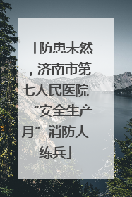防患未然，济南市第七人民医院“安全生产月”消防大练兵