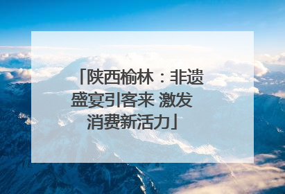 陕西榆林：非遗盛宴引客来 激发消费新活力