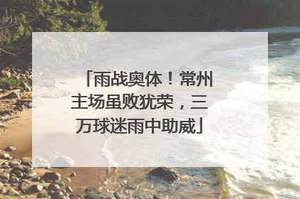 雨战奥体！常州主场虽败犹荣，三万球迷雨中助威