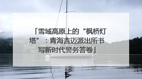 雪域高原上的“枫桥灯塔”：青海吉迈派出所书写新时代警务答卷
