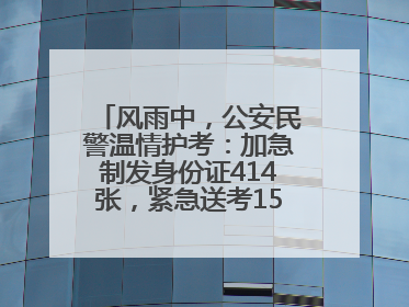 风雨中，公安民警温情护考：加急制发身份证414张，紧急送考1590人次