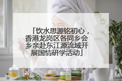 饮水思源铭初心，香港龙岗区各同乡会乡亲赴东江源流域开展国情研学活动