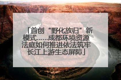 首创“野化放归”新模式……成都环境资源法庭如何推进依法筑牢长江上游生态屏障