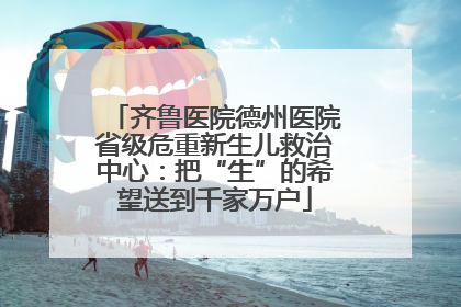 齐鲁医院德州医院省级危重新生儿救治中心：把“生”的希望送到千家万户