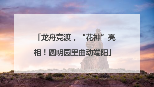 龙舟竞渡，“花神”亮相！圆明园里曲动端阳