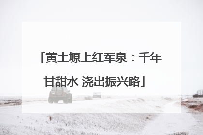 黄土塬上红军泉：千年甘甜水 浇出振兴路