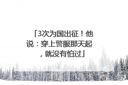 3次为国出征！他说：穿上警服那天起，就没有怕过