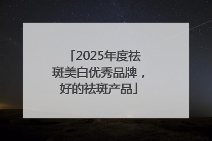 2025年度祛斑美白优秀品牌，好的祛斑产品