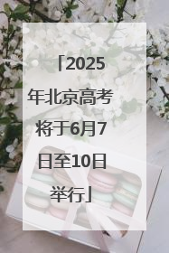 2025年北京高考将于6月7日至10日举行