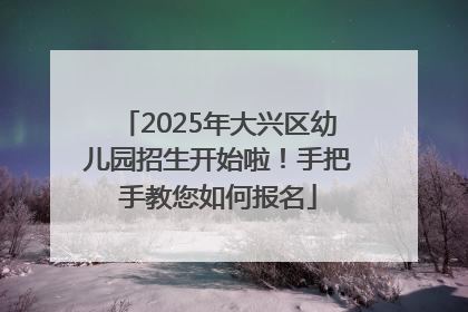2025年大兴区幼儿园招生开始啦！手把手教您如何报名