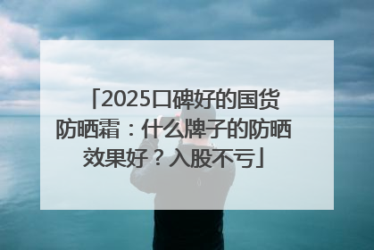 2025口碑好的国货防晒霜：什么牌子的防晒效果好？入股不亏