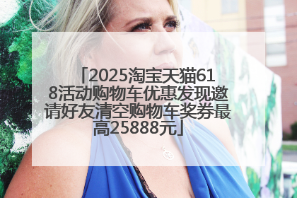 2025淘宝天猫618活动购物车优惠发现邀请好友清空购物车奖券最高25888元