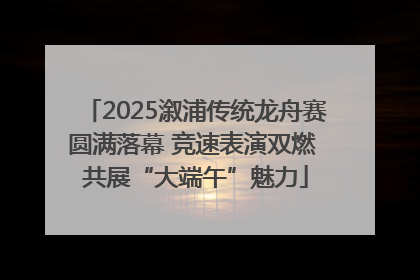 2025溆浦传统龙舟赛圆满落幕 竞速表演双燃 共展“大端午”魅力