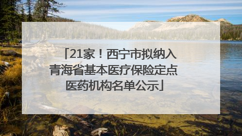 21家！西宁市拟纳入青海省基本医疗保险定点医药机构名单公示
