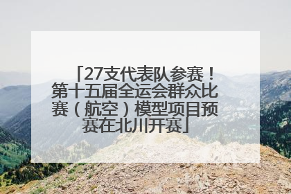 27支代表队参赛！第十五届全运会群众比赛（航空）模型项目预赛在北川开赛