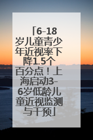 6-18岁儿童青少年近视率下降1.5个百分点！上海启动3-6岁低龄儿童近视监测与干预