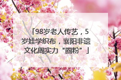 98岁老人传艺，5岁娃学织布，襄阳非遗文化周实力“圈粉”