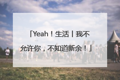 Yeah！生活丨我不允许你，不知道新余！